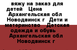 вяжу на заказ для детей › Цена ­ 100-1500 - Архангельская обл., Новодвинск г. Дети и материнство » Детская одежда и обувь   . Архангельская обл.,Новодвинск г.